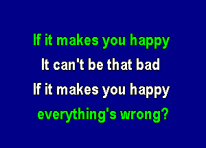 If it makes you happy
It can't be that bad

If it makes you happy

everything's wrong?