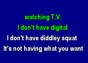 watching T.V.
ldon't have digital
I don't have diddley squat

It's not having what you want