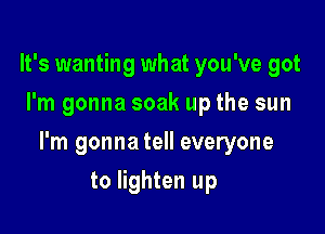 It's wanting what you've got
I'm gonna soak up the sun

I'm gonna tell everyone

to lighten up