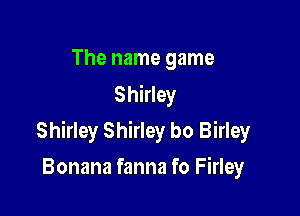 The name game
Shirley

Shirley Shirley bo Birley

Bonana fanna fo Firley