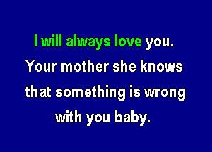 I will always love you.
Your mother she knows

that something is wrong

with you baby.