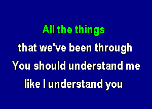 All the things
that we've been through
You should understand me

like I understand you