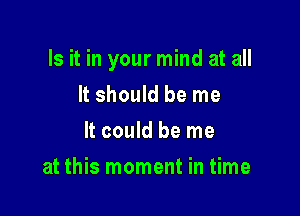 Is it in your mind at all

It should be me
It could be me
at this moment in time