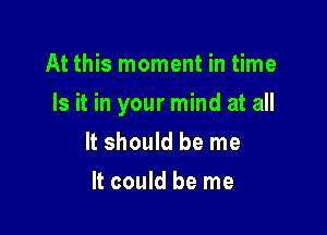 At this moment in time

Is it in your mind at all

It should be me
It could be me