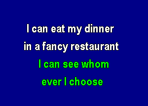 I can eat my dinner

in a fancy restaurant
I can see whom
ever I choose