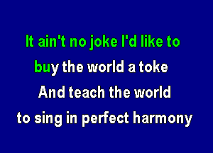 It ain't no joke I'd like to
buy the world a toke
And teach the world

to sing in perfect harmony