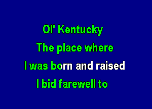 OI' Kentucky
The place where

lwas born and raised
I bid farewell to