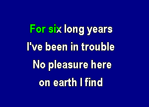 For six long years

I've been in trouble
No pleasure here
on earth lfind