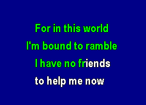 For in this world
I'm bound to ramble
l have no friends

to help me now