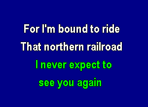 For I'm bound to ride
That northern railroad

I never expect to

see you again