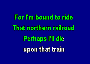 For I'm bound to ride
That northern railroad

Perhaps I'll die

upon that train
