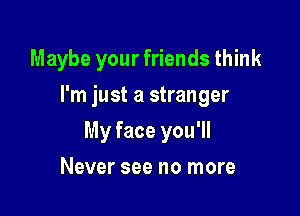 Maybe your friends think

I'm just a stranger
My face you'll
Never see no more