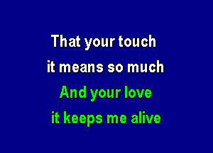 That your touch
it means so much
And your love

it keeps me alive
