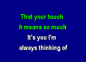 That your touch
it means so much
It's you I'm

always thinking of