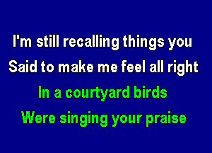 I'm still recalling things you
Said to make me feel all right
In a courtyard birds
Were singing your praise