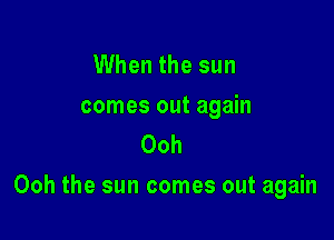 When the sun

comes out again
Ooh

Ooh the sun comes out again