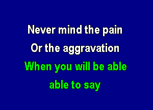 Never mind the pain

Or the aggravation
When you will be able
able to say
