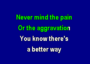 Never mind the pain

Or the aggravation
You knowthere's
a better way