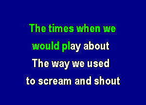 The times when we
would play about

The way we used

to scream and shout