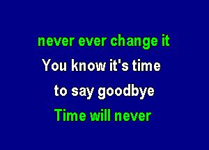never ever change it
You know it's time

to say goodbye

Time will never