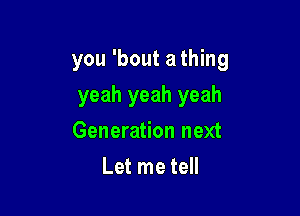 you 'bout a thing

yeah yeah yeah
Generation next
Let me tell