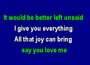 It would be better left unsaid
I give you everything

All that joy can bring

say you love me