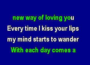 new way of loving you
Every time I kiss your lips
my mind starts to wander

With each day comes a