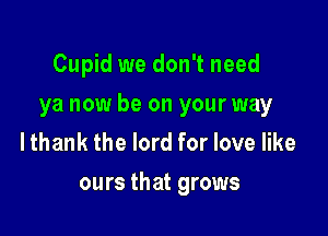 Cupid we don't need
ya now be on your way
lthank the lord for love like

ours that grows