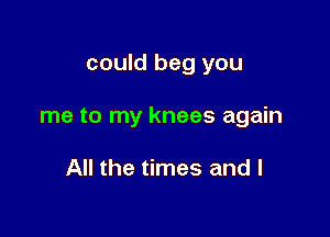 could beg you

me to my knees again

All the times and l