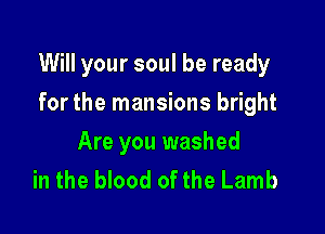 Will your soul be ready

for the mansions bright
Are you washed
in the blood of the Lamb