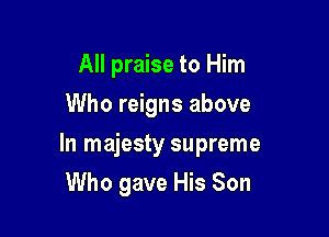 All praise to Him
Who reigns above

In majesty supreme

Who gave His Son