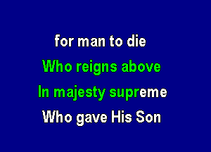for man to die
Who reigns above

In majesty supreme

Who gave His Son