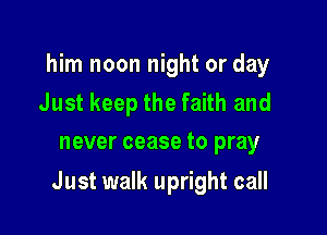 him noon night or day

Just keep the faith and
never cease to pray

Just walk upright call