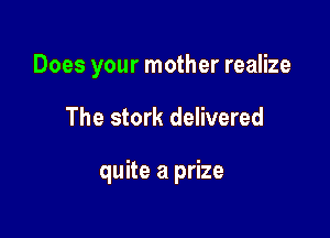 Does your mother realize

The stork delivered

quite a prize
