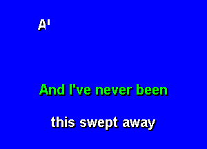 And I've never been

this swept away