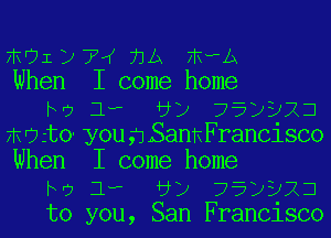 17301 12 74 73A ?liwA
When I come home
he 1, vy 75p323

mikto yougLSannFrancisco
When I come home
to 1, d) 75)923
to you, San Francisco