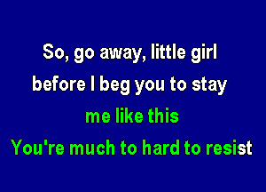 So, go away, little girl

before I beg you to stay

me like this
You're much to hard to resist