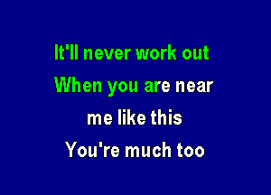 It'll never work out

When you are near

me like this
You're much too