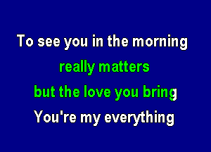 To see you in the morning
really matters
but the love you bring

You're my everything