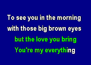 To see you in the morning
with those big brown eyes
but the love you bring

You're my everything