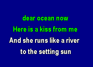 dear ocean now
Here is a kiss from me
And she runs like a river

to the setting sun