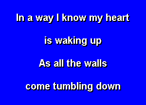 In a way I know my heart

is waking up
As all the walls

come tumbling down