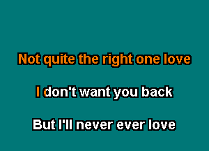 Not quite the right one love

I don't want you back

But I'll never ever love