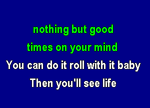 nothing but good
times on your mind

You can do it roll with it baby

Then you'll see life