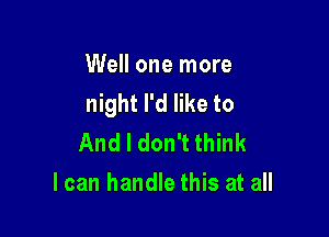 Well one more
night I'd like to

And I don't think
I can handle this at all