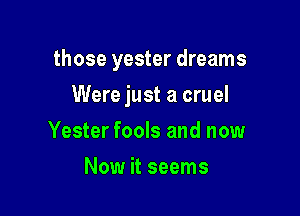 those yester dreams

Were just a cruel
Yester fools and now
Now it seems