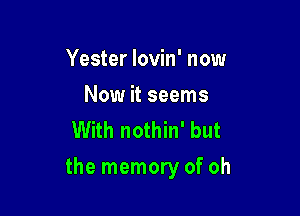 Yester Iovin' now

Now it seems
With nothin' but

the memory of oh