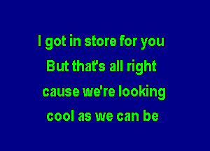 I got in store for you
But that's all right

cause we're looking
cool as we can be