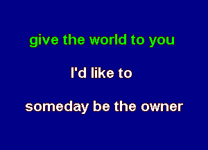 give the world to you

I'd like to

someday be the owner