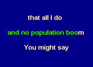 that all I do

and no population boom

You might say